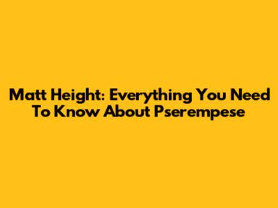 Matt Height: Everything You Need To Know About Pserempese