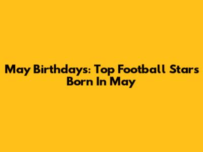 May Birthdays: Top Football Stars Born In May