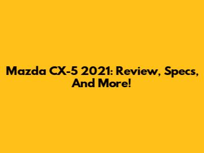 Mazda CX-5 2021: Review, Specs, And More!