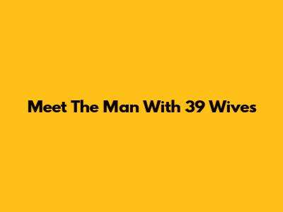 Meet The Man With 39 Wives