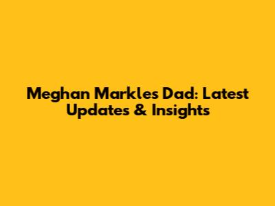 Meghan Markle's Dad: Latest Updates & Insights