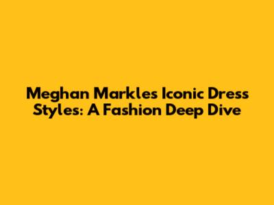 Meghan Markle's Iconic Dress Styles: A Fashion Deep Dive