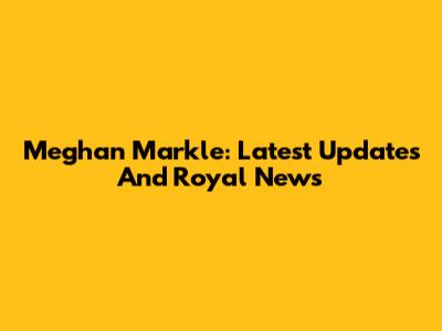 Meghan Markle: Latest Updates And Royal News