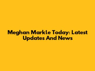 Meghan Markle Today: Latest Updates And News