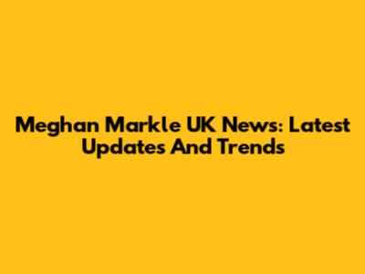 Meghan Markle UK News: Latest Updates And Trends