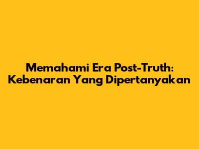 Memahami Era Post-Truth: Kebenaran Yang Dipertanyakan