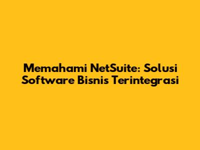 Memahami NetSuite: Solusi Software Bisnis Terintegrasi