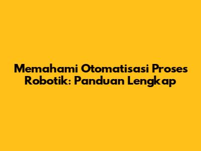 Memahami Otomatisasi Proses Robotik: Panduan Lengkap