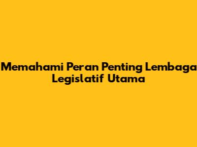 Memahami Peran Penting Lembaga Legislatif Utama