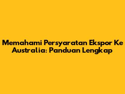 Memahami Persyaratan Ekspor Ke Australia: Panduan Lengkap