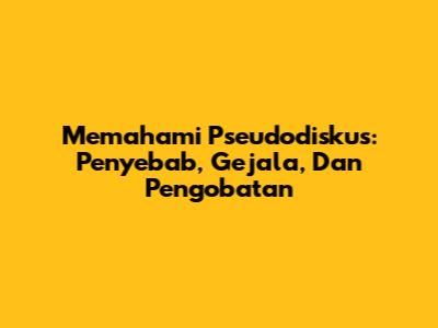 Memahami Pseudodiskus: Penyebab, Gejala, Dan Pengobatan