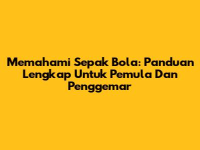 Memahami Sepak Bola: Panduan Lengkap Untuk Pemula Dan Penggemar