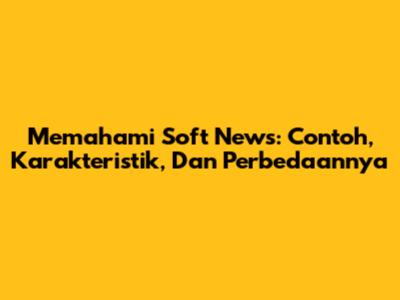 Memahami Soft News: Contoh, Karakteristik, Dan Perbedaannya