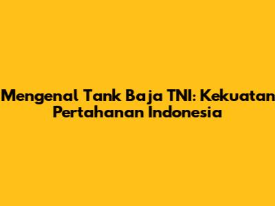 Mengenal Tank Baja TNI: Kekuatan Pertahanan Indonesia
