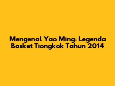 Mengenal Yao Ming: Legenda Basket Tiongkok Tahun 2014