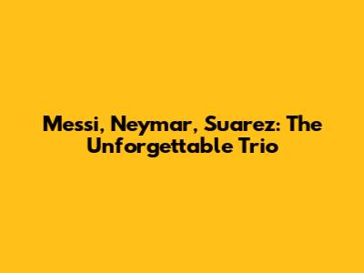 Messi, Neymar, Suarez: The Unforgettable Trio