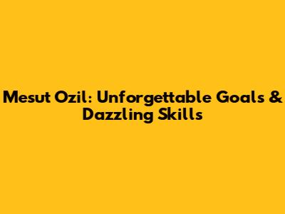 Mesut Ozil: Unforgettable Goals & Dazzling Skills