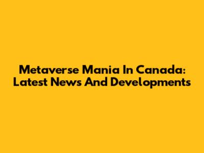 Metaverse Mania In Canada: Latest News And Developments