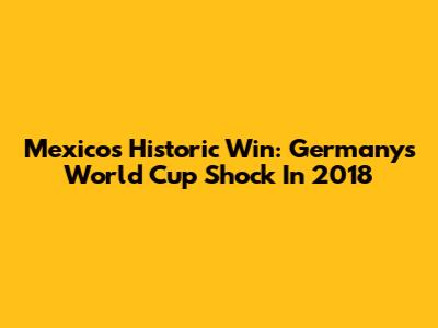 Mexico's Historic Win: Germany's World Cup Shock In 2018