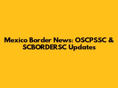 Mexico Border News: OSCPSSC & SCBORDERSC Updates
