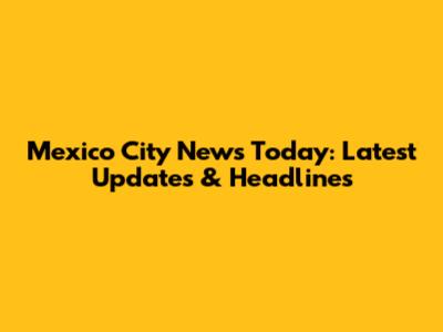 Mexico City News Today: Latest Updates & Headlines