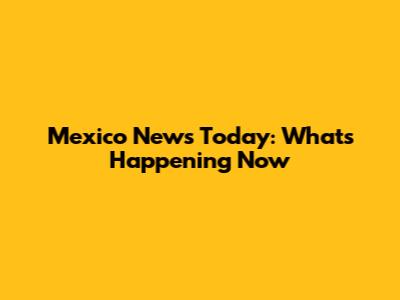 Mexico News Today: What's Happening Now