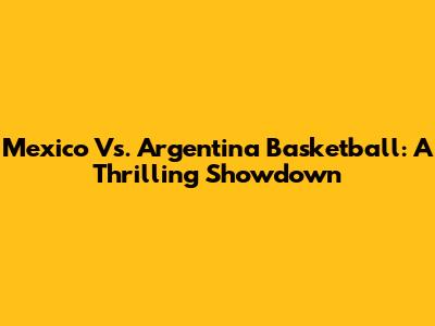 Mexico Vs. Argentina Basketball: A Thrilling Showdown