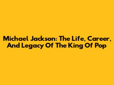 Michael Jackson: The Life, Career, And Legacy Of The King Of Pop