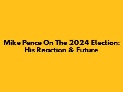 Mike Pence On The 2024 Election: His Reaction & Future