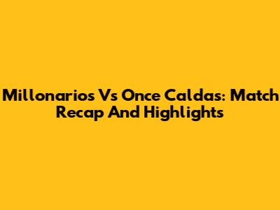 Millonarios Vs Once Caldas: Match Recap And Highlights