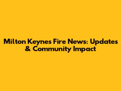Milton Keynes Fire News: Updates & Community Impact