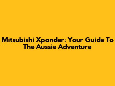 Mitsubishi Xpander: Your Guide To The Aussie Adventure