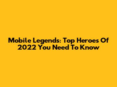 Mobile Legends: Top Heroes Of 2022 You Need To Know
