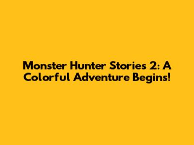 Monster Hunter Stories 2: A Colorful Adventure Begins!
