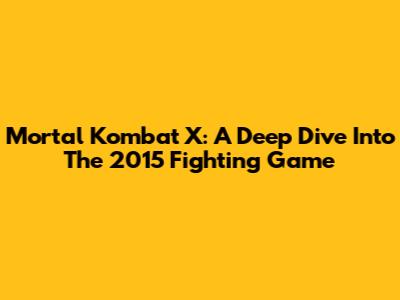 Mortal Kombat X: A Deep Dive Into The 2015 Fighting Game