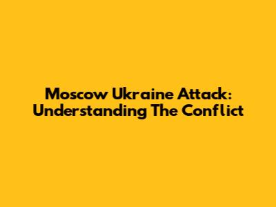Moscow Ukraine Attack: Understanding The Conflict