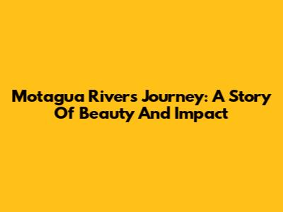 Motagua River's Journey: A Story Of Beauty And Impact