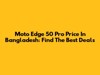 Moto Edge 50 Pro Price In Bangladesh: Find The Best Deals