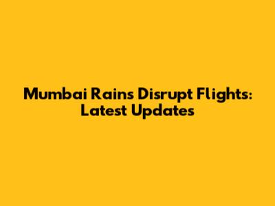 Mumbai Rains Disrupt Flights: Latest Updates