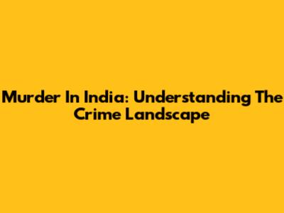Murder In India: Understanding The Crime Landscape