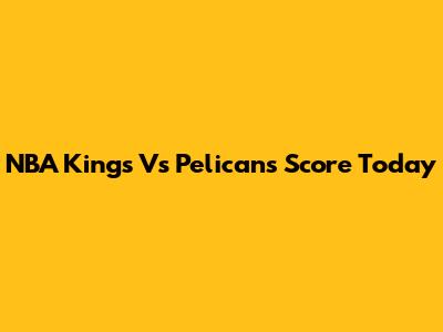 NBA Kings Vs Pelicans Score Today