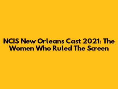 NCIS New Orleans Cast 2021: The Women Who Ruled The Screen