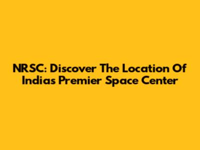 NRSC: Discover The Location Of India's Premier Space Center