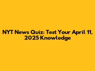 NYT News Quiz: Test Your April 11, 2025 Knowledge