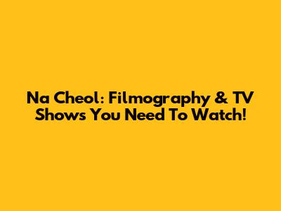 Na Cheol: Filmography & TV Shows You Need To Watch!
