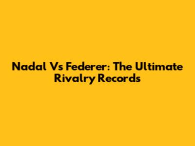 Nadal Vs Federer: The Ultimate Rivalry Records