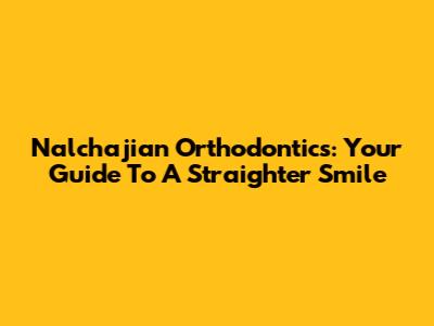 Nalchajian Orthodontics: Your Guide To A Straighter Smile