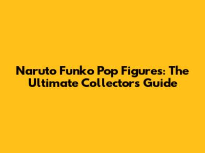 Naruto Funko Pop Figures: The Ultimate Collector's Guide
