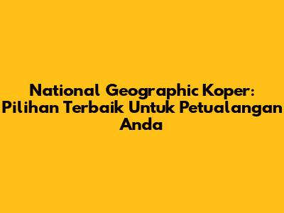 National Geographic Koper: Pilihan Terbaik Untuk Petualangan Anda