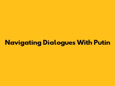 Navigating Dialogues With Putin